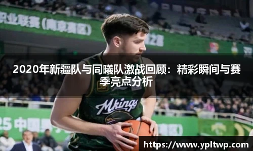 2020年新疆队与同曦队激战回顾：精彩瞬间与赛季亮点分析
